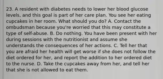 23. A resident with diabetes needs to lower her blood glucose levels, and this goal is part of her care plan. You see her eating cupcakes in her room. What should you do? A. Contact the ombudsman because you're worried that this may constitute a type of self-abuse. B. Do nothing. You have been present with her during sessions with the nutritionist and assume she understands the consequences of her actions. C. Tell her that you are afraid her health will get worse if she does not follow the diet ordered for her, and report the addition to her ordered diet to the nurse. D. Take the cupcakes away from her, and tell her that she is not allowed to eat them.