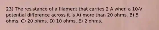 23) The resistance of a filament that carries 2 A when a 10-V potential difference across it is A) more than 20 ohms. B) 5 ohms. C) 20 ohms. D) 10 ohms. E) 2 ohms.