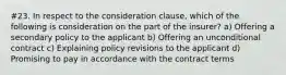 #23. In respect to the consideration clause, which of the following is consideration on the part of the insurer? a) Offering a secondary policy to the applicant b) Offering an unconditional contract c) Explaining policy revisions to the applicant d) Promising to pay in accordance with the contract terms