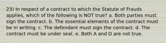 23) In respect of a contract to which the Statute of Frauds applies, which of the following is NOT true? a. Both parties must sign the contract. b. The essential elements of the contract must be in writing. c. The defendant must sign the contract. d. The contract must be under seal. e. Both A and D are not true.