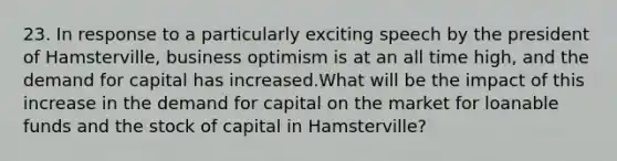 23. In response to a particularly exciting speech by the president of Hamsterville, business optimism is at an all time high, and the demand for capital has increased.What will be the impact of this increase in the demand for capital on the market for loanable funds and the stock of capital in Hamsterville?