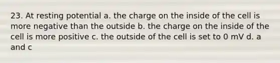 23. At resting potential a. the charge on the inside of the cell is more negative than the outside b. the charge on the inside of the cell is more positive c. the outside of the cell is set to 0 mV d. a and c