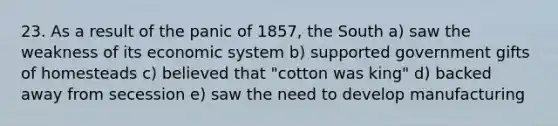 23. As a result of the panic of 1857, the South a) saw the weakness of its economic system b) supported government gifts of homesteads c) believed that "cotton was king" d) backed away from secession e) saw the need to develop manufacturing