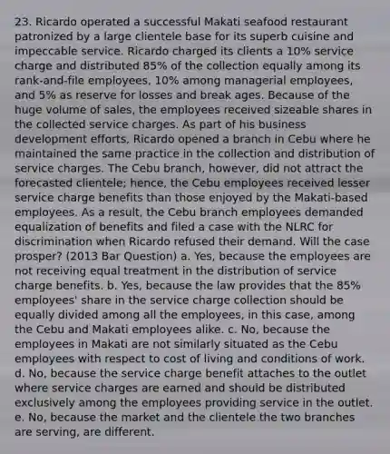 23. Ricardo operated a successful Makati seafood restaurant patronized by a large clientele base for its superb cuisine and impeccable service. Ricardo charged its clients a 10% service charge and distributed 85% of the collection equally among its rank-and-file employees, 10% among managerial employees, and 5% as reserve for losses and break ages. Because of the huge volume of sales, the employees received sizeable shares in the collected service charges. As part of his business development efforts, Ricardo opened a branch in Cebu where he maintained the same practice in the collection and distribution of service charges. The Cebu branch, however, did not attract the forecasted clientele; hence, the Cebu employees received lesser service charge benefits than those enjoyed by the Makati-based employees. As a result, the Cebu branch employees demanded equalization of benefits and filed a case with the NLRC for discrimination when Ricardo refused their demand. Will the case prosper? (2013 Bar Question) a. Yes, because the employees are not receiving equal treatment in the distribution of service charge benefits. b. Yes, because the law provides that the 85% employees' share in the service charge collection should be equally divided among all the employees, in this case, among the Cebu and Makati employees alike. c. No, because the employees in Makati are not similarly situated as the Cebu employees with respect to cost of living and conditions of work. d. No, because the service charge benefit attaches to the outlet where service charges are earned and should be distributed exclusively among the employees providing service in the outlet. e. No, because the market and the clientele the two branches are serving, are different.