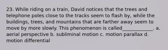 23. While riding on a train, David notices that the trees and telephone poles close to the tracks seem to flash by, while the buildings, trees, and mountains that are farther away seem to move by more slowly. This phenomenon is called_____________. a. aerial perspective b. subliminal motion c. motion parallax d. motion differential