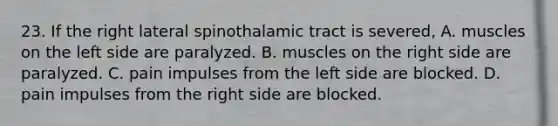 23. If the right lateral spinothalamic tract is severed, A. muscles on the left side are paralyzed. B. muscles on the right side are paralyzed. C. pain impulses from the left side are blocked. D. pain impulses from the right side are blocked.