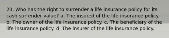 23. Who has the right to surrender a life insurance policy for its cash surrender value? a. The insured of the life insurance policy. b. The owner of the life insurance policy. c. The beneficiary of the life insurance policy. d. The insurer of the life insurance policy.