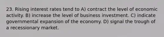 23. Rising interest rates tend to A) contract the level of economic activity. B) increase the level of business investment. C) indicate governmental expansion of the economy. D) signal the trough of a recessionary market.