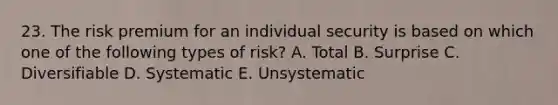 23. The risk premium for an individual security is based on which one of the following types of risk? A. Total B. Surprise C. Diversifiable D. Systematic E. Unsystematic