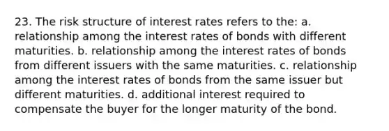 23. The risk structure of interest rates refers to the: a. relationship among the interest rates of bonds with different maturities. b. relationship among the interest rates of bonds from different issuers with the same maturities. c. relationship among the interest rates of bonds from the same issuer but different maturities. d. additional interest required to compensate the buyer for the longer maturity of the bond.