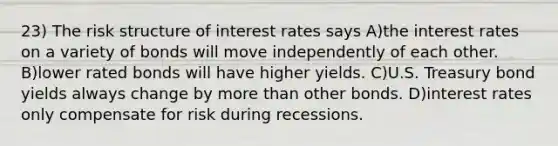 23) The risk structure of interest rates says A)the interest rates on a variety of bonds will move independently of each other. B)lower rated bonds will have higher yields. C)U.S. Treasury bond yields always change by more than other bonds. D)interest rates only compensate for risk during recessions.