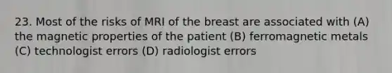 23. Most of the risks of MRI of the breast are associated with (A) the magnetic properties of the patient (B) ferromagnetic metals (C) technologist errors (D) radiologist errors