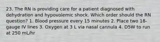 23. The RN is providing care for a patient diagnosed with dehydration and hypovolemic shock. Which order should the RN question? 1. Blood pressure every 15 minutes 2. Place two 18-gauge IV lines 3. Oxygen at 3 L via nasal cannula 4. D5W to run at 250 mL/hr