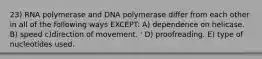 23) RNA polymerase and DNA polymerase differ from each other in all of the following ways EXCEPT: A) dependence on helicase. B) speed c)direction of movement. ' D) proofreading. E) type of nucleotides used.