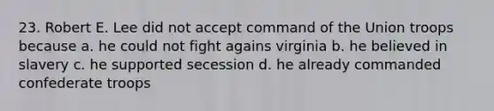 23. Robert E. Lee did not accept command of the Union troops because a. he could not fight agains virginia b. he believed in slavery c. he supported secession d. he already commanded confederate troops