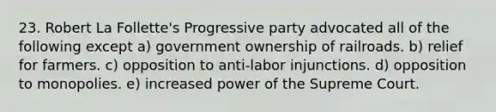 23. Robert La Follette's Progressive party advocated all of the following except a) government ownership of railroads. b) relief for farmers. c) opposition to anti-labor injunctions. d) opposition to monopolies. e) increased power of the Supreme Court.