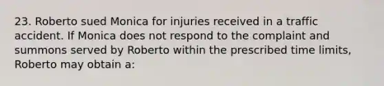 23. Roberto sued Monica for injuries received in a traffic accident. If Monica does not respond to the complaint and summons served by Roberto within the prescribed time limits, Roberto may obtain a: