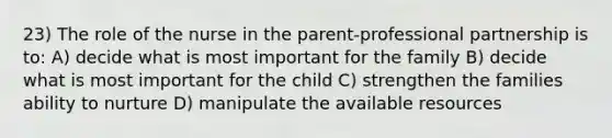 23) The role of the nurse in the parent-professional partnership is to: A) decide what is most important for the family B) decide what is most important for the child C) strengthen the families ability to nurture D) manipulate the available resources