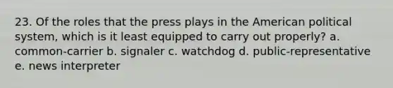 23. Of the roles that the press plays in the American political system, which is it least equipped to carry out properly? a. common-carrier b. signaler c. watchdog d. public-representative e. news interpreter