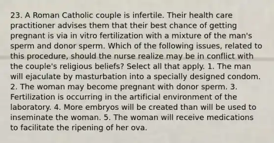 23. A Roman Catholic couple is infertile. Their health care practitioner advises them that their best chance of getting pregnant is via in vitro fertilization with a mixture of the man's sperm and donor sperm. Which of the following issues, related to this procedure, should the nurse realize may be in conflict with the couple's religious beliefs? Select all that apply. 1. The man will ejaculate by masturbation into a specially designed condom. 2. The woman may become pregnant with donor sperm. 3. Fertilization is occurring in the artificial environment of the laboratory. 4. More embryos will be created than will be used to inseminate the woman. 5. The woman will receive medications to facilitate the ripening of her ova.