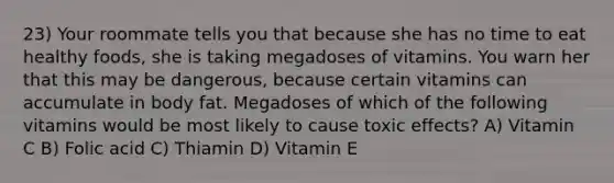 23) Your roommate tells you that because she has no time to eat healthy foods, she is taking megadoses of vitamins. You warn her that this may be dangerous, because certain vitamins can accumulate in body fat. Megadoses of which of the following vitamins would be most likely to cause toxic effects? A) Vitamin C B) Folic acid C) Thiamin D) Vitamin E