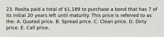 23. Rosita paid a total of 1,189 to purchase a bond that has 7 of its initial 20 years left until maturity. This price is referred to as the: A. Quoted price. B. Spread price. C. Clean price. D. Dirty price. E. Call price.