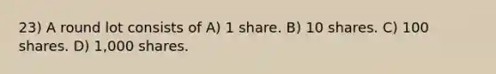 23) A round lot consists of A) 1 share. B) 10 shares. C) 100 shares. D) 1,000 shares.