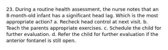 23. During a routine health assessment, the nurse notes that an 8-month-old infant has a significant head lag. Which is the most appropriate action? a. Recheck head control at next visit. b. Teach the parents appropriate exercises. c. Schedule the child for further evaluation. d. Refer the child for further evaluation if the anterior fontanel is still open.