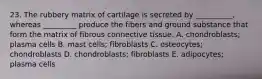 23. The rubbery matrix of cartilage is secreted by __________, whereas _________ produce the fibers and ground substance that form the matrix of fibrous connective tissue. A. chondroblasts; plasma cells B. mast cells; fibroblasts C. osteocytes; chondroblasts D. chondroblasts; fibroblasts E. adipocytes; plasma cells