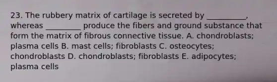 23. The rubbery matrix of cartilage is secreted by __________, whereas _________ produce the fibers and ground substance that form the matrix of fibrous <a href='https://www.questionai.com/knowledge/kYDr0DHyc8-connective-tissue' class='anchor-knowledge'>connective tissue</a>. A. chondroblasts; plasma cells B. mast cells; fibroblasts C. osteocytes; chondroblasts D. chondroblasts; fibroblasts E. adipocytes; plasma cells