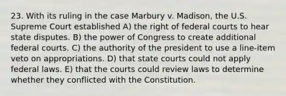 23. With its ruling in the case Marbury v. Madison, the U.S. Supreme Court established A) the right of federal courts to hear state disputes. B) the power of Congress to create additional federal courts. C) the authority of the president to use a line-item veto on appropriations. D) that state courts could not apply federal laws. E) that the courts could review laws to determine whether they conflicted with the Constitution.