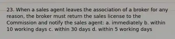 23. When a sales agent leaves the association of a broker for any reason, the broker must return the sales license to the Commission and notify the sales agent: a. immediately b. within 10 working days c. within 30 days d. within 5 working days