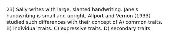 23) Sally writes with large, slanted handwriting. Jane's handwriting is small and upright. Allport and Vernon (1933) studied such differences with their concept of A) common traits. B) individual traits. C) expressive traits. D) secondary traits.