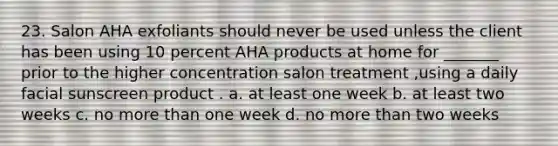 23. Salon AHA exfoliants should never be used unless the client has been using 10 percent AHA products at home for _______ prior to the higher concentration salon treatment ,using a daily facial sunscreen product . a. at least one week b. at least two weeks c. no more than one week d. no more than two weeks