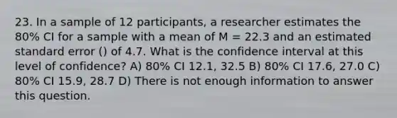 23. In a sample of 12 participants, a researcher estimates the 80% CI for a sample with a mean of M = 22.3 and an estimated standard error () of 4.7. What is the confidence interval at this level of confidence? A) 80% CI 12.1, 32.5 B) 80% CI 17.6, 27.0 C) 80% CI 15.9, 28.7 D) There is not enough information to answer this question.