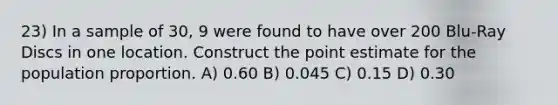 23) In a sample of 30, 9 were found to have over 200 Blu-Ray Discs in one location. Construct the point estimate for the population proportion. A) 0.60 B) 0.045 C) 0.15 D) 0.30