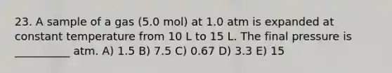 23. A sample of a gas (5.0 mol) at 1.0 atm is expanded at constant temperature from 10 L to 15 L. The final pressure is __________ atm. A) 1.5 B) 7.5 C) 0.67 D) 3.3 E) 15