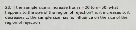 23. If the sample size is increase from n=20 to n=50, what happens to the size of the region of rejection? a. it increases b. it decreases c. the sample size has no influence on the size of the region of rejection