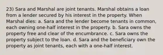 23) Sara and Marshal are joint tenants. Marshal obtains a loan from a lender secured by his interest in the property. When Marshal dies: a. Sara and the lender become tenants in common, each owning one-half interest in the property. b. Sara owns the property free and clear of the encumbrance. c. Sara owns the property subject to the loan. d. Sara and the beneficiary own the property as joint tenants, each with a one-half interest.