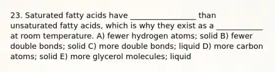 23. Saturated fatty acids have _________________ than unsaturated fatty acids, which is why they exist as a ____________ at room temperature. A) fewer hydrogen atoms; solid B) fewer double bonds; solid C) more double bonds; liquid D) more carbon atoms; solid E) more glycerol molecules; liquid