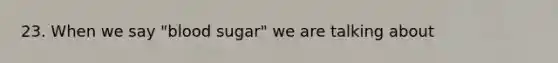 23. When we say "blood sugar" we are talking about