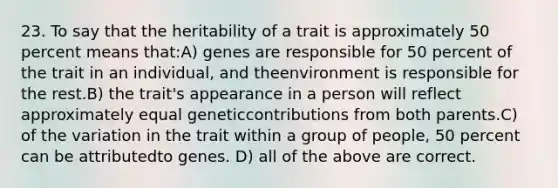 23. To say that the heritability of a trait is approximately 50 percent means that:A) genes are responsible for 50 percent of the trait in an individual, and theenvironment is responsible for the rest.B) the trait's appearance in a person will reflect approximately equal geneticcontributions from both parents.C) of the variation in the trait within a group of people, 50 percent can be attributedto genes. D) all of the above are correct.