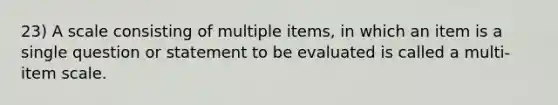 23) A scale consisting of multiple items, in which an item is a single question or statement to be evaluated is called a multi-item scale.