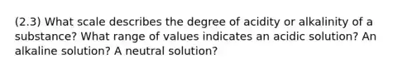 (2.3) What scale describes the degree of acidity or alkalinity of a substance? What range of values indicates an acidic solution? An alkaline solution? A neutral solution?