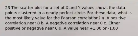 23 The scatter plot for a set of X and Y values shows the data points clustered in a nearly perfect circle. For these data, what is the most likely value for the Pearson correlation? a. A positive correlation near 0 b. A negative correlation near 0 c. Either positive or negative near 0 d. A value near +1.00 or -1.00