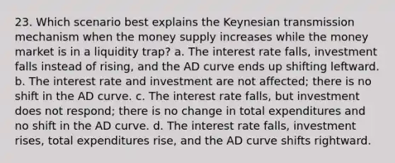 23. Which scenario best explains the Keynesian transmission mechanism when the money supply increases while the money market is in a liquidity trap? a. The interest rate falls, investment falls instead of rising, and the AD curve ends up shifting leftward. b. The interest rate and investment are not affected; there is no shift in the AD curve. c. The interest rate falls, but investment does not respond; there is no change in total expenditures and no shift in the AD curve. d. The interest rate falls, investment rises, total expenditures rise, and the AD curve shifts rightward.