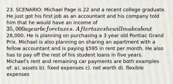 23. SCENARIO: Michael Page is 22 and a recent college graduate. He just got his first job as an accountant and his company told him that he would have an income of 35,000 a year before taxes. After taxes he will make about28,000. He is planning on purchasing a 3 year old Pontiac Grand Prix. Michael is also planning on sharing an apartment with a fellow accountant and is paying 595 in rent per month. He also has to pay off the rest of his student loans in five years. Michael's rent and remaining car payments are both examples of: a). assets b). fixed expenses c). net worth d). flexible expenses