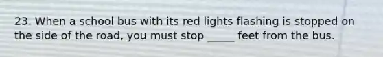 23. When a school bus with its red lights flashing is stopped on the side of the road, you must stop _____ feet from the bus.