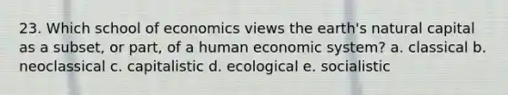 23. Which school of economics views the earth's natural capital as a subset, or part, of a human economic system? a. classical b. neoclassical c. capitalistic d. ecological e. socialistic