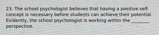 23. The school psychologist believes that having a positive self-concept is necessary before students can achieve their potential. Evidently, the school psychologist is working within the ________ perspective.